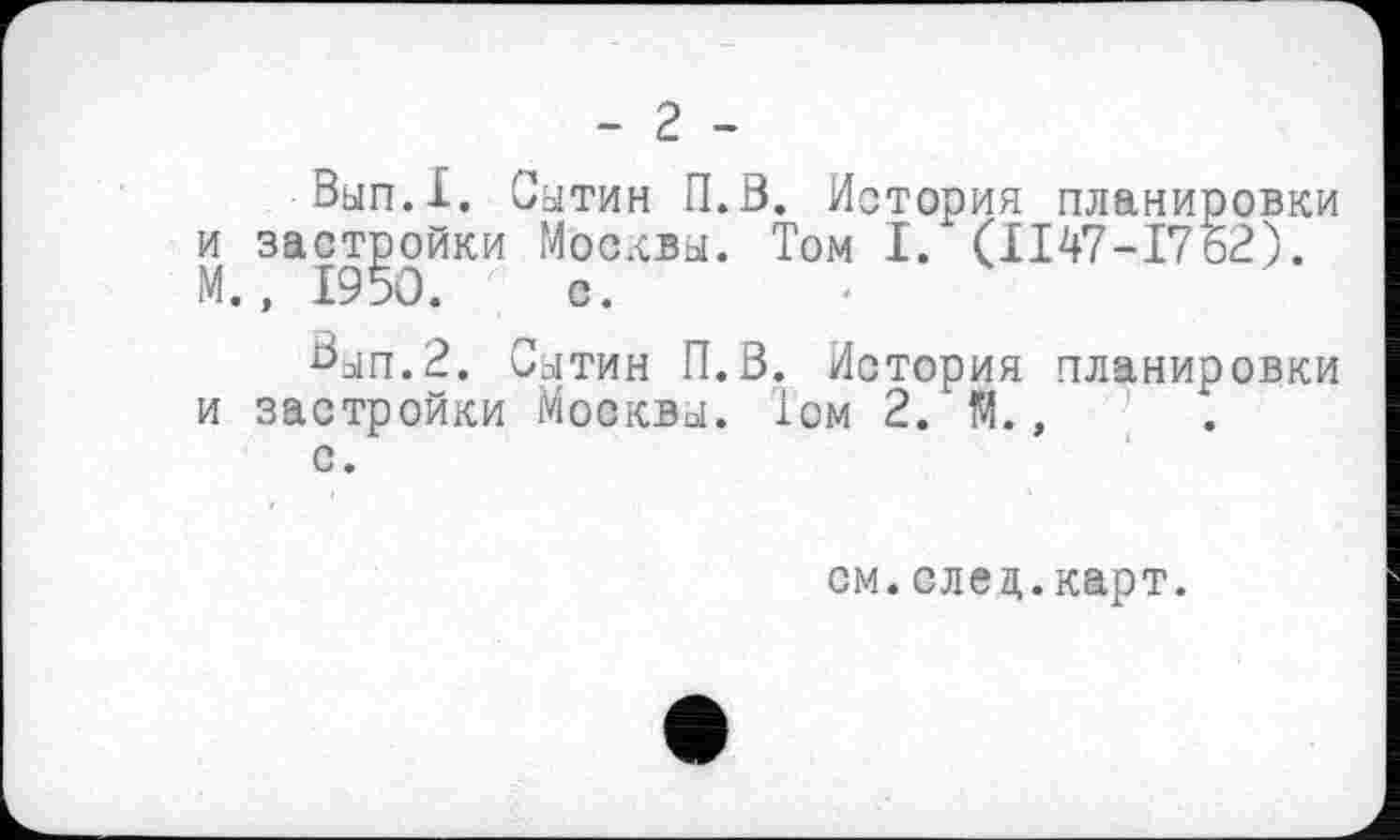 ﻿- 2 -
Вып.1. Сытин П.В. История планировки и застройки Москвы. Том І. (ІІ47-І762). М., 1950. с.
Вып.2. Сытин П.В. История планировки и застройки Москвы. 1ом 2. М.,
с.
см.след.карт.